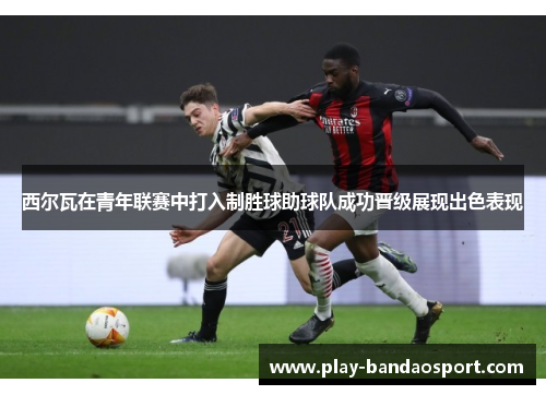 西尔瓦在青年联赛中打入制胜球助球队成功晋级展现出色表现