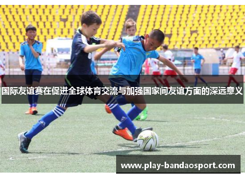 国际友谊赛在促进全球体育交流与加强国家间友谊方面的深远意义